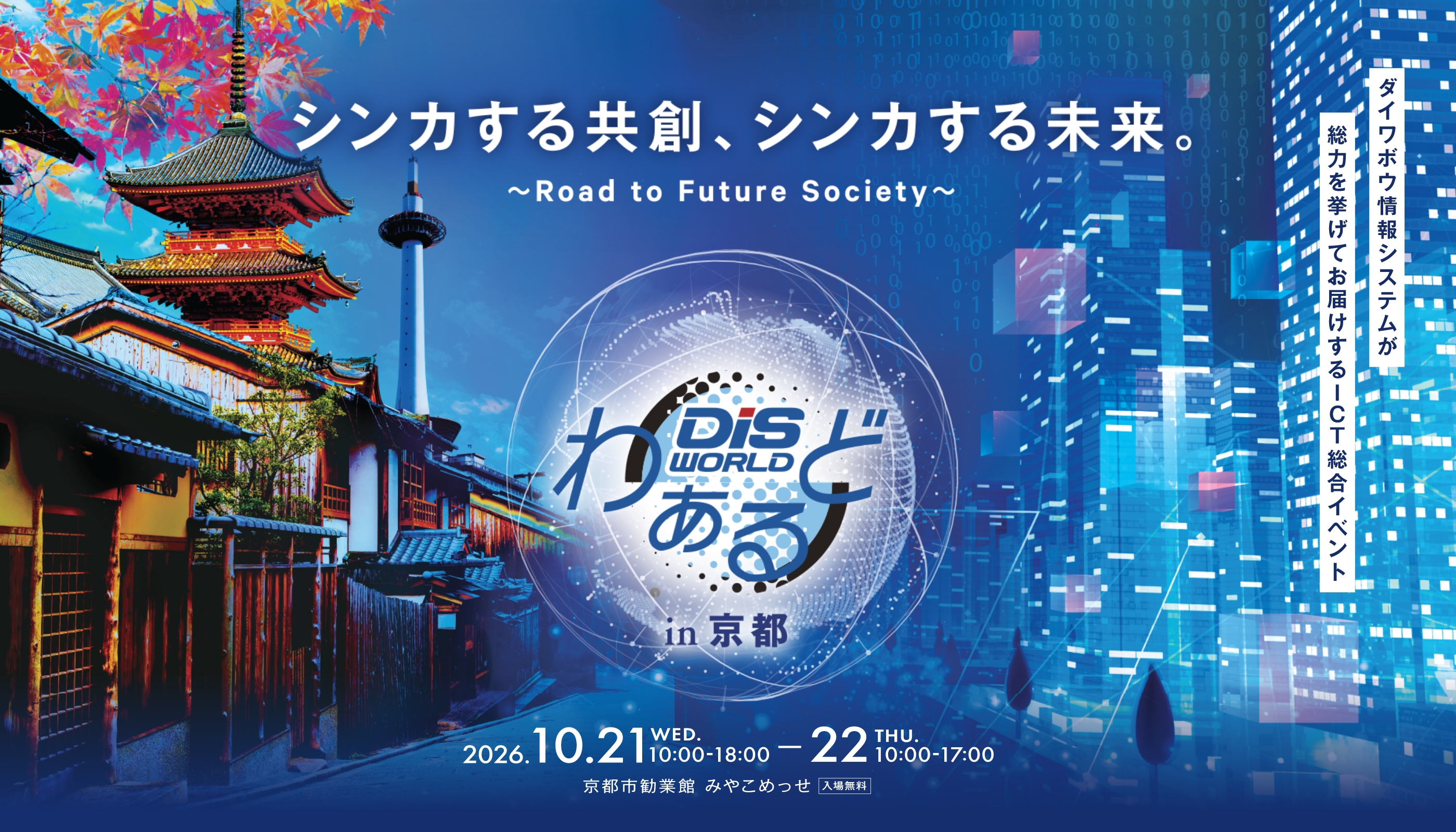 ダイワボウ情報システムが総力を挙げてお届けするICTの総合イベント DiSわぁるど2025 in 長崎 入場無料 Open Our New Digital World Road to Future Society 先進テクノロジーで新たな時代を創る 2026. 10/21[WED]・22[THU] 1日目/10:00-18:00 2日目/10:00-17:00 出島メッセ長崎 長崎県長崎市尾上町4-1